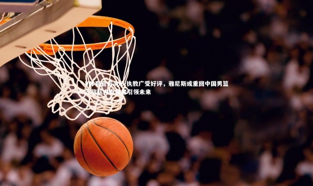 V体育官方app-执教广受好评，雅尼斯或重回中国男篮？称队内有智者引领未来