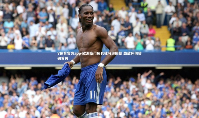 V体育官方app-欧洲豪门厉兵秣马迎揭幕 劲敌环伺誓破首关