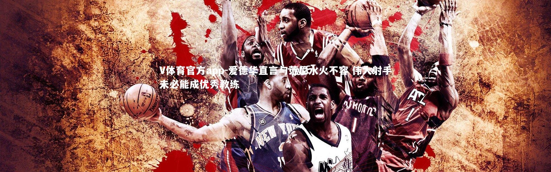 V体育官方app-爱德华直言与范尼水火不容 伟大射手未必能成优秀教练