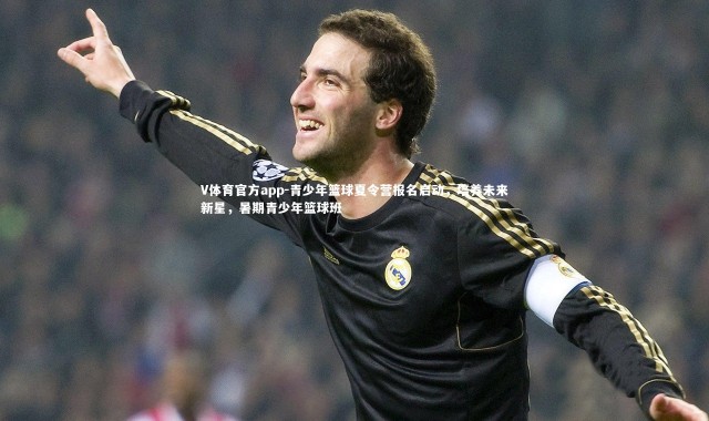 V体育官方app-青少年篮球夏令营报名启动，培养未来新星，暑期青少年篮球班