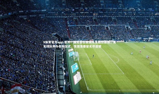 V体育官方app-意外！国足首位亚洲先生黯然退役，竟无球队举办告别仪式，生涯落幕留无尽遗憾