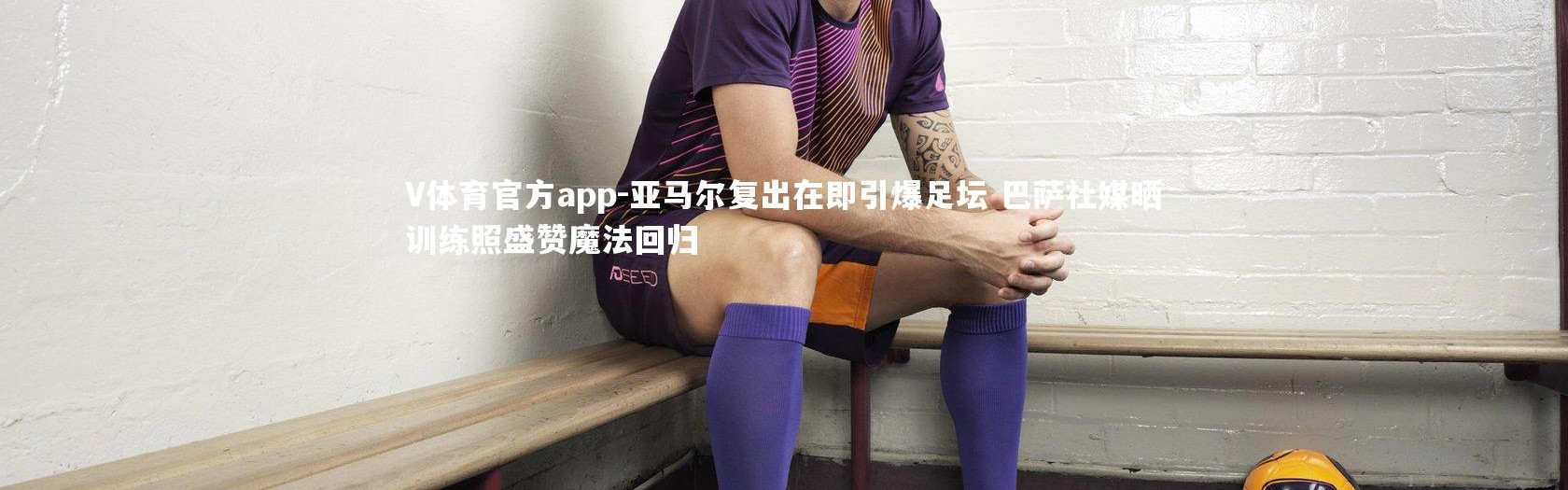V体育官方app-亚马尔复出在即引爆足坛 巴萨社媒晒训练照盛赞魔法回归