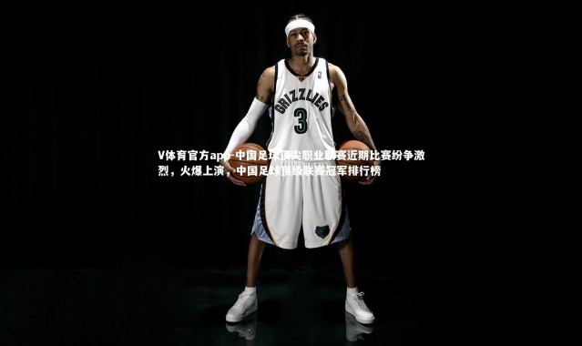 V体育官方app-中国足球顶尖职业联赛近期比赛纷争激烈，火爆上演，中国足球顶级联赛冠军排行榜