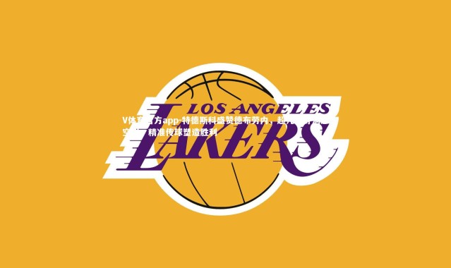 V体育官方app-特德斯科盛赞德布劳内，超凡视野洞悉空当，精准传球塑造胜利