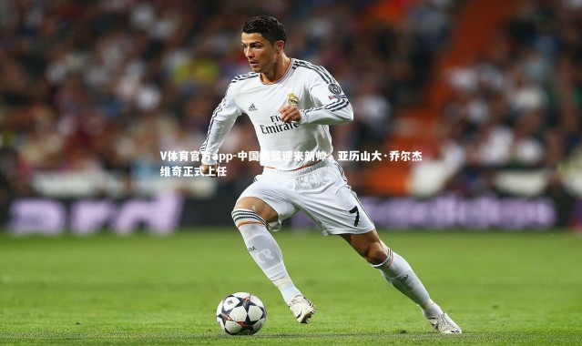 V体育官方app-中国男篮迎来新帅，亚历山大·乔尔杰维奇正式上任